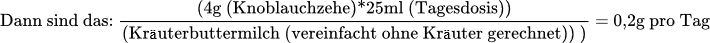 Dann sind das:	x=(4g (Knoblauchzehe)*25ml (Tagesdosis))/(500ml (Kräuterbuttermilch (vereinfacht ohne Kräuter gerechnet)) )  	x=0,2g pro Tag